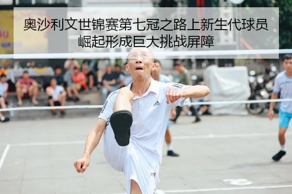 奥沙利文世锦赛第七冠之路上新生代球员崛起形成巨大挑战屏障